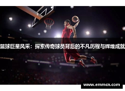 篮球巨星风采：探索传奇球员背后的不凡历程与辉煌成就